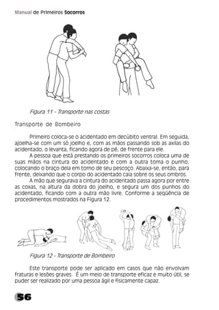 56
Manual de Primeiros Socorros
Figura 11 - Transporte nas costas
Transporte de Bombeiro
Primeiro coloca-se o acidentado em decúbito ventral. Em seguida,
ajoelha-se com um só joelho e, com as mãos passando sob as axilas do
acidentado, o levanta, ficando agora de pé, de frente para ele.
A pessoa que está prestando os primeiros socorros coloca uma de
suas mãos na cintura do acidentado e com a outra toma o punho,
colocando o braço dela em torno de seu pescoço. Abaixa-se, então, para
frente, deixando que o corpo do acidentado caia sobre os seus ombros.
A mão que segurava a cintura do acidentado passa agora por entre
as coxas, na altura da dobra do joelho, e segura um dos punhos do
acidentado, ficando com a outra mão livre. Conforme a seqüência de
procedimentos mostrados na Figura 12.
Figura 12 - Transporte de Bombeiro
Este transporte pode ser aplicado em casos que não envolvam
fraturas e lesões graves. É um meio de transporte eficaz e muito útil, se
puder ser realizado por uma pessoa ágil e fisicamente capaz.
 