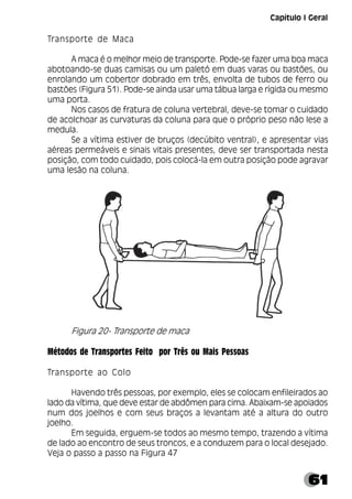 61
Capítulo I Geral
Transporte de Maca
A maca é o melhor meio de transporte. Pode-se fazer uma boa maca
abotoando-se duas camisas ou um paletó em duas varas ou bastões, ou
enrolando um cobertor dobrado em três, envolta de tubos de ferro ou
bastões (Figura 51). Pode-se ainda usar uma tábua larga e rígida ou mesmo
uma porta.
Nos casos de fratura de coluna vertebral, deve-se tomar o cuidado
de acolchoar as curvaturas da coluna para que o próprio peso não lese a
medula.
Se a vítima estiver de bruços (decúbito ventral), e apresentar vias
aéreas permeáveis e sinais vitais presentes, deve ser transportada nesta
posição, com todo cuidado, pois colocá-la em outra posição pode agravar
uma lesão na coluna.
Figura 20- Transporte de maca
Métodos de Transportes Feito por Três ou Mais Pessoas
Transporte ao Colo
Havendo três pessoas, por exemplo, eles se colocam enfileirados ao
lado da vítima, que deve estar de abdômen para cima. Abaixam-se apoiados
num dos joelhos e com seus braços a levantam até a altura do outro
joelho.
Em seguida, erguem-se todos ao mesmo tempo, trazendo a vítima
de lado ao encontro de seus troncos, e a conduzem para o local desejado.
Veja o passo a passo na Figura 47
 