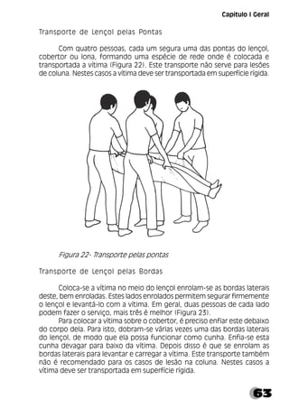 63
Capítulo I Geral
Transporte de Lençol pelas Pontas
Com quatro pessoas, cada um segura uma das pontas do lençol,
cobertor ou lona, formando uma espécie de rede onde é colocada e
transportada a vítima (Figura 22). Este transporte não serve para lesões
de coluna. Nestes casos a vítima deve ser transportada em superfície rígida.
Figura 22- Transporte pelas pontas
Transporte de Lençol pelas Bordas
Coloca-se a vítima no meio do lençol enrolam-se as bordas laterais
deste, bem enroladas. Estes lados enrolados permitem segurar firmemente
o lençol e levantá-lo com a vítima. Em geral, duas pessoas de cada lado
podem fazer o serviço, mais três é melhor (Figura 23).
Para colocar a vítima sobre o cobertor, é preciso enfiar este debaixo
do corpo dela. Para isto, dobram-se várias vezes uma das bordas laterais
do lençol, de modo que ela possa funcionar como cunha. Enfia-se esta
cunha devagar para baixo da vítima. Depois disso é que se enrolam as
bordas laterais para levantar e carregar a vítima. Este transporte também
não é recomendado para os casos de lesão na coluna. Nestes casos a
vítima deve ser transportada em superfície rígida.
 