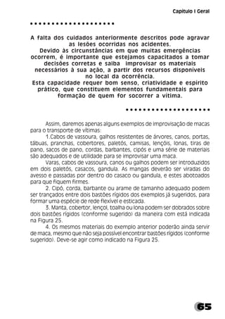 65
Capítulo I Geral
A falta dos cuidados anteriormente descritos pode agravar
as lesões ocorridas nos acidentes.
Devido às circunstâncias em que muitas emergências
ocorrem, é importante que estejamos capacitados a tomar
decisões corretas e saiba improvisar os materiais
necessários à sua ação, a partir dos recursos disponíveis
no local da ocorrência.
Esta capacidade requer bom senso, criatividade e espírito
prático, que constituem elementos fundamentais para
formação de quem for socorrer a vítima.
Assim, daremos apenas alguns exemplos de improvisação de macas
para o transporte de vítimas:
1.Cabos de vassoura, galhos resistentes de árvores, canos, portas,
tábuas, pranchas, cobertores, paletós, camisas, lençóis, lonas, tiras de
pano, sacos de pano, cordas, barbantes, cipós e uma série de materiais
são adequados e de utilidade para se improvisar uma maca.
Varas, cabos de vassoura, canos ou galhos podem ser introduzidos
em dois paletós, casacos, gandula. As mangas deverão ser viradas do
avesso e passadas por dentro do casaco ou gandula, e estes abotoados
para que fiquem firmes.
2. Cipó, corda, barbante ou arame de tamanho adequado podem
ser trançados entre dois bastões rígidos dos exemplos já sugeridos, para
formar uma espécie de rede flexível e esticada.
3. Manta, cobertor, lençol, toalha ou lona podem ser dobrados sobre
dois bastões rígidos (conforme sugerido) da maneira com está indicada
na Figura 25.
4. Os mesmos materiais do exemplo anterior poderão ainda servir
de maca, mesmo que não seja possível encontrar bastões rígidos (conforme
sugerido). Deve-se agir como indicado na Figura 25.
○ ○ ○ ○ ○ ○ ○ ○ ○ ○ ○ ○ ○ ○ ○ ○ ○ ○ ○ ○
○ ○ ○ ○ ○ ○ ○ ○ ○ ○ ○ ○ ○ ○ ○ ○ ○ ○ ○ ○
 