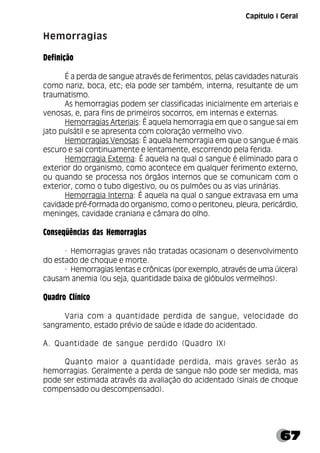 67
Hemorragias
Definição
É a perda de sangue através de ferimentos, pelas cavidades naturais
como nariz, boca, etc; ela pode ser também, interna, resultante de um
traumatismo.
As hemorragias podem ser classificadas inicialmente em arteriais e
venosas, e, para fins de primeiros socorros, em internas e externas.
Hemorragias Arteriais: É aquela hemorragia em que o sangue sai em
jato pulsátil e se apresenta com coloração vermelho vivo.
Hemorragias Venosas: É aquela hemorragia em que o sangue é mais
escuro e sai continuamente e lentamente, escorrendo pela ferida.
Hemorragia Externa: É aquela na qual o sangue é eliminado para o
exterior do organismo, como acontece em qualquer ferimento externo,
ou quando se processa nos órgãos internos que se comunicam com o
exterior, como o tubo digestivo, ou os pulmões ou as vias urinárias.
Hemorragia Interna: É aquela na qual o sangue extravasa em uma
cavidade pré-formada do organismo, como o peritoneu, pleura, pericárdio,
meninges, cavidade craniana e câmara do olho.
Conseqüências das Hemorragias
· Hemorragias graves não tratadas ocasionam o desenvolvimento
do estado de choque e morte.
· Hemorragias lentas e crônicas (por exemplo, através de uma úlcera)
causam anemia (ou seja, quantidade baixa de glóbulos vermelhos).
Quadro Clínico
Varia com a quantidade perdida de sangue, velocidade do
sangramento, estado prévio de saúde e idade do acidentado.
A. Quantidade de sangue perdido (Quadro IX)
Quanto maior a quantidade perdida, mais graves serão as
hemorragias. Geralmente a perda de sangue não pode ser medida, mas
pode ser estimada através da avaliação do acidentado (sinais de choque
compensado ou descompensado).
Capítulo I Geral
 