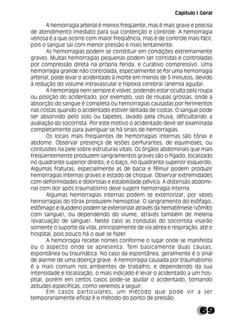69
A hemorragia arterial é menos freqüente, mas é mais grave e precisa
de atendimento imediato para sua contenção e controle. A hemorragia
venosa é a que ocorre com maior freqüência, mas é de controle mais fácil,
pois o sangue sai com menor pressão e mais lentamente.
As hemorragias podem se constituir em condições extremamente
graves. Muitas hemorragias pequenas podem ser contidas e controladas
por compressão direta na própria ferida, e curativo compressivo. Uma
hemorragia grande não controlada, especialmente se for uma hemorragia
arterial, pode levar o acidentado à morte em menos de 5 minutos, devido
à redução do volume intravascular e hipoxia cerebral (anemia aguda).
A hemorragia nem sempre é visível, podendo estar oculta pela roupa
ou posição do acidentado, por exemplo, uso de roupas grossas, onde a
absorção do sangue é completa ou hemorragias causadas por ferimentos
nas costas quando o acidentado estiver deitada de costas. O sangue pode
ser absorvido pelo solo ou tapetes, lavado pela chuva, dificultando a
avaliação do socorrista. Por este motivo o acidentado deve ser examinada
completamente para averiguar se há sinais de hemorragias.
Os locais mais freqüentes de hemorragias internas são tórax e
abdome. Observar presença de lesões perfurantes, de equimoses, ou
contusões na pele sobre estruturas vitais. Os órgãos abdominais que mais
freqüentemente produzem sangramentos graves são o fígado, localizado
no quadrante superior direito, e o baço, no quadrante superior esquerdo.
Algumas fraturas, especialmente as de bacia e fêmur podem produzir
hemorragias internas graves e estado de choque. Observar extremidades
com deformidades e dolorosas e estabilidade pélvica. A distensão abdomi-
nal com dor após traumatismo deve sugerir hemorragia interna.
Algumas hemorragias internas podem se exteriorizar, por vezes
hemorragias do tórax produzem hemoptise. O sangramento do esôfago,
estômago e duodeno podem se exteriorizar através da hematêmese (vômito
com sangue), ou dependendo do vlume, através também de melena
(evacuação de sangue). Neste caso as condutas do socorrista visarão
somente o suporte da vida, principalmente de via aérea e respiração, até o
hospital, pois pouco há o que se fazer.
A hemorragia recebe nomes conforme o lugar onde se manifesta
ou o aspecto onde se apresenta. Tem basicamente duas causas,
espontânea ou traumática. No caso da espontânea, geralmente é o sinal
de alarme de uma doença grave. A hemorragia causada por traumatismo
é a mais comum nos ambientes de trabalho, e dependendo da sua
intensidade e localização, o mais indicado é levar o acidentado a um hos-
pital, porém em certos casos pode-se ajudar o acidentado, tomando
atitudes específicas, como veremos a seguir.
Em casos particulares, um método que pode vir a ser
temporariamente eficaz é o método do ponto de pressão.
Capítulo I Geral
 