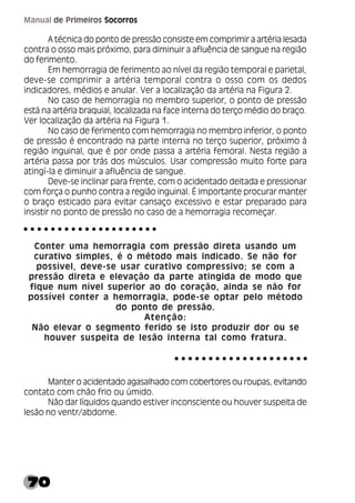 70
Manual de Primeiros Socorros
A técnica do ponto de pressão consiste em comprimir a artéria lesada
contra o osso mais próximo, para diminuir a afluência de sangue na região
do ferimento.
Em hemorragia de ferimento ao nível da região temporal e parietal,
deve-se comprimir a artéria temporal contra o osso com os dedos
indicadores, médios e anular. Ver a localização da artéria na Figura 2.
No caso de hemorragia no membro superior, o ponto de pressão
está na artéria braquial, localizada na face interna do terço médio do braço.
Ver localização da artéria na Figura 1.
No caso de ferimento com hemorragia no membro inferior, o ponto
de pressão é encontrado na parte interna no terço superior, próximo à
região inguinal, que é por onde passa a artéria femoral. Nesta região a
artéria passa por trás dos músculos. Usar compressão muito forte para
atingí-la e diminuir a afluência de sangue.
Deve-se inclinar para frente, com o acidentado deitada e pressionar
com força o punho contra a região inguinal. É importante procurar manter
o braço esticado para evitar cansaço excessivo e estar preparado para
insistir no ponto de pressão no caso de a hemorragia recomeçar.
Conter uma hemorragia com pressão direta usando um
curativo simples, é o método mais indicado. Se não for
possível, deve-se usar curativo compressivo; se com a
pressão direta e elevação da parte atingida de modo que
fique num nível superior ao do coração, ainda se não for
possível conter a hemorragia, pode-se optar pelo método
do ponto de pressão.
Atenção:
Não elevar o segmento ferido se isto produzir dor ou se
houver suspeita de lesão interna tal como fratura.
Manter o acidentado agasalhado com cobertores ou roupas, evitando
contato com chão frio ou úmido.
Não dar líquidos quando estiver inconsciente ou houver suspeita de
lesão no ventr/abdome.
○ ○ ○ ○ ○ ○ ○ ○ ○ ○ ○ ○ ○ ○ ○ ○ ○ ○ ○ ○
○ ○ ○ ○ ○ ○ ○ ○ ○ ○ ○ ○ ○ ○ ○ ○ ○ ○ ○ ○
 