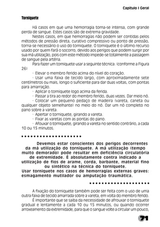 71
Torniquete
Há casos em que uma hemorragia torna-se intensa, com grande
perda de sangue. Estes casos são de extrema gravidade.
Nestes casos, em que hemorragias não podem ser contidas pelos
métodos de pressão direta, curativo compressivo ou ponto de pressão,
torna-se necessário o uso do torniquete. O torniquete é o último recurso
usado por quem fará o socorro, devido aos perigos que podem surgir por
sua má utilização, pois com este método impede-se totalmente a passagem
de sangue pela artéria.
Para fazer um torniquete usar a seguinte técnica: (conforme a Figura
26)
· Elevar o membro ferido acima do nível do coração.
· Usar uma faixa de tecido largo, com aproximadamente sete
centímetros ou mais, longo o suficiente para dar duas voltas, com pontas
para amarração.
· Aplicar o torniquete logo acima da ferida.
· Passar a tira ao redor do membro ferido, duas vezes. Dar meio nó.
· Colocar um pequeno pedaço de madeira (vareta, caneta ou
qualquer objeto semelhante) no meio do nó. Dar um nó completo no
pano sobre a vareta.
· Apertar o torniquete, girando a vareta.
· Fixar as varetas com as pontas do pano.
· Afouxar o torniquete, girando a vareta no sentido contrário, a cada
10 ou 15 minutos.
Devemos estar conscientes dos perigos decorrentes
da má utilização do torniquete. A má utilização (tempo
muito demorado) pode resultar em deficiência circulatória
de extremidade. É absolutamente contra indicado a
utilização de fios de arame, corda, barbante, material fino
ou sintético na técnica do torniquete.
Usar torniquete nos casos de hemorragias externas graves:
esmagamento mutilador ou amputação traumática.
A fixação do torniquete também pode ser feita com o uso de uma
outra faixa de tecido amarrada sobre a vareta, em volta do membro ferido.
É importante que se saiba da necessidade de afrouxar o torniquete
gradual e lentamente a cada 10 ou 15 minutos, ou quando ocorrer
arroxeamento da extremidade, para que o sangue volte a circular um pouco,
○ ○ ○ ○ ○ ○ ○ ○ ○ ○ ○ ○ ○ ○ ○ ○ ○ ○ ○ ○
○ ○ ○ ○ ○ ○ ○ ○ ○ ○ ○ ○ ○ ○ ○ ○ ○ ○ ○ ○
Capítulo I Geral
 