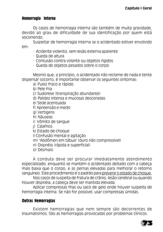 73
Hemorragia Interna
Os casos de hemorragia interna são também de muita gravidade,
devido ao grau de dificuldade de sua identificação por quem está
socorrendo.
Suspeitar de hemorragia interna se o acidentado estiver envolvido
em:
· Acidente violento, sem lesão externa aparente
· Queda de altura
· Contusão contra volante ou objetos rígidos
· Queda de objetos pesados sobre o corpo
Mesmo que, a princípio, o acidentado não reclame de nada e tente
dispensar socorro, é importante observar os seguintes sintomas:
a) Pulso fraco e rápido
b) Pele fria
c) Sudorese (transpiração abundante)
d) Palidez intensa e mucosas descoradas
e) Sede acentuada
f) Apreensão e medo
g) Vertigens
h) Náuseas
i) Vômito de sangue
j) Calafrios
k) Estado de choque
l) Confusão mental e agitação
m) "Abdômen em tábua" (duro não compressível)
n) Dispnéia (rápida e superficial)
o) Desmaio
A conduta deve ser procurar imediatamente atendimento
especializado, enquanto se mantém o acidentado deitado com a cabeça
mais baixa que o corpo, e as pernas elevadas para melhorar o retorno
sanguíneo. Este procedimento é o padrão para prevenir o estado de choque.
Nos casos de suspeita de fratura de crânio, lesão cerebral ou quando
houver dispnéia, a cabeça deve ser mantida elevada.
Aplicar compressas frias ou saco de gelo onde houver suspeita de
hemorragia interna. Se não for possível, usar compressas úmidas.
Outras Hemorragias
Existem hemorragias que nem sempre são decorrentes de
traumatismos. São as hemorragias provocadas por problemas clínicos.
Capítulo I Geral
 