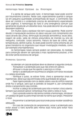 74
Manual de Primeiros Socorros
Hemorragia Nasal (Epistaxe ou Rinorragia)
É a perda de sangue pelo nariz. A hemorragia nasal pode ocorrer
por traumatismo craniano. Neste caso, especialmente quando o sangue
sai em pequena quantidade acompanhada de líquor, o corrimento não
deve ser contido e o acidentado precisa de atendimento especializado
com urgência. A hemorragia do nariz é uma emergência comum que
geralmente resulta de um distúrbio local, mas pode decorrer de uma grave
desordem sistêmica.
Em muitos casos a epistaxe não tem causa aparente. Pode ocorrer
devido à manipulação excessiva no plexo vascular com rompimento dos
vasos através das unhas; diminuição da pressão atmosférica; locais altos;
viagem de avião; saída de câmara pneumática de imersão ou sino de
mergulho; contusão; corpo estranho; fratura da base do crânio; altas
temperaturas; dentre outras. Às vezes pode ocorrer como sintoma de um
grave transtorno no organismo que requer investigação imediata, como
por exemplo crise hipertensiva.
As hemorragias nasais sempre podem ser estancadas. As medidas
para contenção devem ser aplicadas o mais rapidamente possível, a fim
de evitar perda excessiva de sangue.
Primeiros Socorros
Ao atender um caso de epistaxe deve-se observar a seguinte conduta:
· Tranqüilizar o acidentado para que não entre em pânico.
· Afrouxar a roupa que lhe aperte o pescoço e o tórax.
· Sentar o acidentado em local fresco e arejado com tórax recostado
e a cabeça levantada.
· Verifique o pulso, se estiver forte, cheio e apresentar sinais de
hipertensão, deixe que seja eliminada certa quantidade de sangue.
· Fazer ligeira pressão com os dedos sobre a asa do orifício nasal de
onde flui o sangue, para que as paredes se toquem e, por compressão
direta o sangramento seja contido.
· Inclinar a cabeça do acidentado para trás e manter a boca aberta.
Sempre que possível aplicar compressas frias sobre a testa e nuca.
· Caso a pressão externa não tenha contido a hemorragia, introduzir
um pedaço de gaze ou pano limpo torcido na narina que sangra. Pressionar
o local.
· Encaminhar o acidentado para local onde possa receber assistência
adequada.
· Em caso de contenção do sangramento, avisar o acidentado para
evitar assoar o nariz durante pelo menos duas horas para evitar novo
sangramento.
 