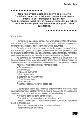 75
Capítulo I Geral
Toda hemorragia nasal que ocorre com relativa
freqüência, sem causa evidente, requer investigação
imediata por profissional qualificado.
Toda hemorragia nasal que se segue a contusões na cabeça
deve ser investigada imediatamente por profissional
qualificado.
Hemoptise
Hemoptise é a perda de sangue que vem dos pulmões, através das
vias respiratórias. O sangue flui pela boca, precedido de tosse, em pequena
ou grande quantidade, de cor vermelho vivo e espumoso.
Para alguns autores, a excessiva perda de sangue e a insuficiência
respiratória são igualadas por poucas condições em suas potencialidades
de ameaçar diretamente a vida do acidentado. Neste contexto a hemoptise
pode representar um dos mais alarmantes sinais de emergência.
Ao contrário da hemorragia externa, a fonte e a causa exatas da
hemorragia pulmonar são muitas vezes desconhecidas das vítimas dessa
condição, e a sua natureza desconhecida contribui para acentuar o medo.
As causas mais freqüentes de hemoptise são:
a) Bronquiectasia
b) Tuberculose
c) Abscesso pulmonar
d) Tumor pulmonar
e) Estenose da válvula mitral
f) Embolia pulmonar
g) Traumatismo
h) Alergia (poeiras, vapores, gases, etc).
O acidentado além dos sintomas anteriormente descritos pode
apresentar também palidez intensa, sudorese e expressão de ansiedade e
angústia, o que caracteriza a entrada em estado de choque.
A seguinte conduta deve ser observada:
· Tranqüilizar o acidentado e amenizar-lhe o medo.
· Deitá-lo de lado para prevenir sufocamento pelo refluxo de sangue.
Deixá-lo em repouso.
· Recomendar que não fale e nem faça esforço.
· Não demonstrar apreensão.
○ ○ ○ ○ ○ ○ ○ ○ ○ ○ ○ ○ ○ ○ ○ ○ ○ ○ ○ ○
○ ○ ○ ○ ○ ○ ○ ○ ○ ○ ○ ○ ○ ○ ○ ○ ○ ○ ○ ○
 