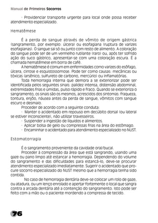 76
Manual de Primeiros Socorros
· Providenciar transporte urgente para local onde possa receber
atendimento especializado.
Hematêmese
É a perda de sangue através de vômito de origem gástrica
(sangramento, por exemplo: úlcera) ou esofagiana (ruptura de varizes
esofagianas). O sangue sai só ou junto com resto de alimento. A coloração
do sangue pode ser de um vermelho rutilante (raro) ou, após ter sofrido
ação do suco gástrico, apresentar-se com uma coloração escura. É a
chamada hematêmese em borra de café.
A hematêmese é comum em enfermidades como varizes do esôfago,
úlcera, cirrose e esquistossomose. Pode ter como causas: mecânicas ou
tóxicas (arsênico, sulfureto de carbono, mercúrio) ou inflamatórias.
Toda hemorragia interna que demora a se exteriorizar pode ser
identificada pelos seguintes sinais: palidez intensa, distensão abdominal,
extremidades frias e úmidas, pulso rápido e fraco. Quando se exterioriza o
sangramento, os sinais são os mesmos, acrescidos dos sintomas: fraqueza,
tontura, enjôo, náusea antes da perda de sangue, vômitos com sangue
escuro e desmaio.
Proceder de acordo com a seguinte conduta:
· Manter o acidentado em repouso em decúbito dorsal (ou lateral
se estiver inconsciente), não utilizar travesseiros.
· Suspender a ingestão de líquidos e alimentos.
· Aplicar bolsa de gelo ou compressas frias na área do estômago.
· Encaminhar o acidentado para atendimento especializado no NUST.
Estomatorragia
É o sangramento proveniente da cavidade oral/bucal.
Proceder à compressão da área que está sangrando, usando uma
gaze ou pano limpo até estancar a hemorragia. Dependendo do volume
do sangramento e das dificuldades para estancá-lo, deve-se procurar
atendimento especializado imediatamente. Sugerir o acidentado que pro-
cure socorro especializado do NUST mesmo que a hemorragia tenha sido
contida.
No caso de hemorragia dentária deve-se colocar um rolo de gaze,
ou atadura, ou um lenço enrolado e apertar fortemente o local que sangra
contra a arcada dentária até a contenção do sangramento. Isto pode ser
feito com a mão ou o paciente mordendo a compressa de tecido.
 