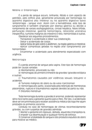 77
Melena e Enterorragia
É a perda de sangue escuro, brilhante, fétido e com aspecto de
petróleo, pelo orifício anal, geralmente provocada por hemorragia no
aparelho digestivo alto (melena) ou no aparelho digestivo baixo
(enterorragia - sangue vivo). Assim com a hematêmese, este tipo de
sangramento é também originado por doença gástrica ou devido a
rompimento de varizes esofagogástricas, cirrose hepática, febre tifóide,
perfuração intestinal, gastrite hemorrágica, retocolite ulcerativa
inespecífica, tumores malignos do intestino e reto, hemorróidas e outras.
Obedecer aos seguintes procedimentos:
· Tranqüilizar o acidentado e obter sua colaboração.
· Deitar o acidentado de costas.
· Aplicar bolsa de gelo sobre o abdômen, na região gástrica e intestinal.
· Aplicar compressas geladas na região anal (sangramento por
hemorróidas).
· Encaminhar o acidentado para atendimento especializado com
urgência.
Metrorragia
É a perda anormal de sangue pela vagina. Este tipo de hemorragia
pode ter causas variadas:
a) Abortamento, provocado ou não.
b) Hemorragias do primeiro trimestre da gravidez (gravidez ectópica
e outras).
c) Traumatismos causados por violências sexuais (estupro) e
acidentes
d) Tumores malignos do útero ou da vulva (carcinomas)
e) Hemorragia pós-parto, ocasionada pela retenção de membranas
placentárias, ruptura e traumatismos vaginais devidos ao parto ou não.
f) Distúrbio menstrual
Toda hemorragia durante a gravidez é anormal, podendo representar
sério risco tanto para a gestante quanto para o feto. Por isto, o acidentado
deve ser encaminhada para receber assistência médica tão logo lhe sejam
prestados os primeiros socorros.
Conduta no caso de hemorragias de vítimas reconhecidamente
grávidas, ou com suspeitas de gravidez admitida:
1.Manter a gestante em repouso, deitada, aquecida e tranqüiliza-la.
2.Impedir sua deambulação e qualquer forma de esforço.
3.Conservar a totalidade do sangue e dos produtos expulsos do útero
para mostrar ao médico.
Capítulo I Geral
 