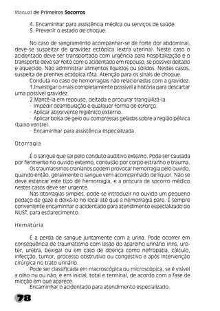 78
Manual de Primeiros Socorros
4. Encaminhar para assistência médica ou serviços de saúde.
5. Prevenir o estado de choque.
No caso de sangramento acompanhar-se de forte dor abdominal,
deve-se suspeitar de gravidez ectópica (extra uterina). Neste caso o
acidentado deve ser transportado com urgência para hospitalização e o
transporte deve ser feito com o acidentado em repouso, se possível deitado
e aquecido. Não administrar alimentos líquidos ou sólidos. Nestes casos,
suspeita de prenhes ectópica rôta. Atenção para os sinais de choque.
Conduta no caso de hemorragias não relacionadas com a gravidez:
1.Investigar o mais completamente possível a história para descartar
uma possível gravidez.
2.Mantê-la em repouso, deitada e procurar tranqüilizá-la.
· Impedir deambulação e qualquer forma de esforço.
· Aplicar absorvente higiênico externo.
· Aplicar bolsa de gelo ou compressas geladas sobre a região pélvica
(baixo ventre).
· Encaminhar para assistência especializada.
Otorragia
É o sangue que sai pelo conduto auditivo externo. Pode ser causada
por ferimento no ouvido externo, contusão por corpo estranho e trauma.
Os traumatismos cranianos podem provocar hemorragia pelo ouvido,
quando então, geralmente o sangue vem acompanhado de líquor. Não se
deve estancar este tipo de hemorragia, e a procura de socorro médico
nestes casos deve ser urgente.
Nas otorragias simples, pode-se introduzir no ouvido um pequeno
pedaço de gaze e deixá-lo no local até que a hemorragia pare. É sempre
conveniente encaminhar o acidentado para atendimento especializado do
NUST, para esclarecimento.
Hematúria
É a perda de sangue juntamente com a urina. Pode ocorrer em
conseqüência de traumatismo com lesão do aparelho urinário (rins, ure-
ter, uretra, bexiga) ou em caso de doença como nefropatia, cálculo,
infecção, tumor, processo obstrutivo ou congestivo e após intervenção
cirúrgica no trato urinário.
Pode ser classificada em macroscópica ou microscópica, se é visível
a olho nu ou não, e em inicial, total e terminal, de acordo com a fase de
micção em que aparece.
Encaminhar o acidentado para atendimento especializado.
 