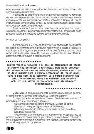 80
Manual de Primeiros Socorros
uma pessoa constitui um acidente doloroso, e muitas vezes, de
conseqüências desastrosas.
A atividade de quem for prestar os primeiros socorros na remoção
de corpos estranhos dos olhos de um acidentado deve-se limitar
exclusivamente às manobras que serão explicadas a frente. O uso de
instrumentos como agulhas, pinças, ou outros semelhantes só podem ser
utilizados por profissional de saúde.
Todo cuidado é pouco nas manobras de remoção de corpos
estranhos dos olhos. Qualquer atendimento mal feito ou descuidado pode
provocar lesões perigosas na córnea, conjuntiva e esclerótica.
Primeiros Socorros
A primeira coisa a ser feita ao se atender um acidentado que reclame
de corpo estranho no olho é procurar reconhecer o objeto e localizá-lo
visualmente. Em seguida, pede-se à vítima que feche e abra os olhos
repetidamente para permitir que as lágrimas lavem os olhos e,
possivelmente, removam o corpo estranho.
Muitas vezes a natureza e o local de alojamento do corpo
estranho não permitem o lacrimejar, pois pode provocar
dor intensa e até mesmo lesão de córnea, nestes casos não
se deve insistir para a vítima pestanejar. Se for possível,
lave o olho com água corrente. Se o corpo estranho não
sair, o olho afetado deve ser coberto com curativo
oclusivo e a vítima encaminhada para atendimento
especializado.
Muitas vezes o corpo estranho está localizado na superfície do olho,
especialmente na córnea e na conjuntiva palpebral superior.
O corpo estranho localizado na córnea não deverá ser retirado. O
procedimento a ser adotado é o seguinte:
· Manter o acidentado calmo e tranqüilo. Manter-se calmo.
· Não retirar qualquer objeto que esteja na córnea.
· Não tocar no olho do acidentado nem deixar que ela o faça.
· Não tocar no objeto.
· Encaminhar o acidentado para atendimento especializado, se
possível com uma compressa de gaze, lenço ou pano limpo cobrindo o
olho afetado sem comprimir, fixando sem apertar. A próprio acidentado
poderá ir segurando a compressa.
○ ○ ○ ○ ○ ○ ○ ○ ○ ○ ○ ○ ○ ○ ○ ○ ○ ○ ○ ○
○ ○ ○ ○ ○ ○ ○ ○ ○ ○ ○ ○ ○ ○ ○ ○ ○ ○ ○ ○
 