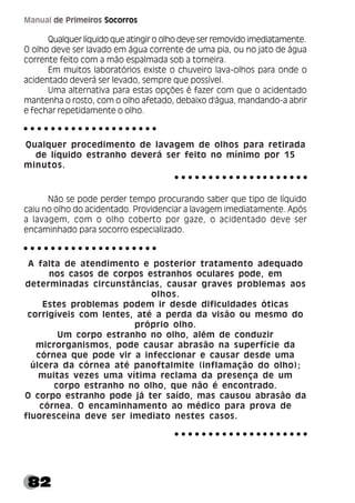 82
Manual de Primeiros Socorros
Qualquer líquido que atingir o olho deve ser removido imediatamente.
O olho deve ser lavado em água corrente de uma pia, ou no jato de água
corrente feito com a mão espalmada sob a torneira.
Em muitos laboratórios existe o chuveiro lava-olhos para onde o
acidentado deverá ser levado, sempre que possível.
Uma alternativa para estas opções é fazer com que o acidentado
mantenha o rosto, com o olho afetado, debaixo d'água, mandando-a abrir
e fechar repetidamente o olho.
Qualquer procedimento de lavagem de olhos para retirada
de líquido estranho deverá ser feito no mínimo por 15
minutos.
Não se pode perder tempo procurando saber que tipo de líquido
caiu no olho do acidentado. Providenciar a lavagem imediatamente. Após
a lavagem, com o olho coberto por gaze, o acidentado deve ser
encaminhado para socorro especializado.
A falta de atendimento e posterior tratamento adequado
nos casos de corpos estranhos oculares pode, em
determinadas circunstâncias, causar graves problemas aos
olhos.
Estes problemas podem ir desde dificuldades óticas
corrigíveis com lentes, até a perda da visão ou mesmo do
próprio olho.
Um corpo estranho no olho, além de conduzir
microrganismos, pode causar abrasão na superfície da
córnea que pode vir a infeccionar e causar desde uma
úlcera da córnea até panoftalmite (inflamação do olho);
muitas vezes uma vítima reclama da presença de um
corpo estranho no olho, que não é encontrado.
O corpo estranho pode já ter saído, mas causou abrasão da
córnea. O encaminhamento ao médico para prova de
fluoresceína deve ser imediato nestes casos.
○ ○ ○ ○ ○ ○ ○ ○ ○ ○ ○ ○ ○ ○ ○ ○ ○ ○ ○ ○
○ ○ ○ ○ ○ ○ ○ ○ ○ ○ ○ ○ ○ ○ ○ ○ ○ ○ ○ ○
○ ○ ○ ○ ○ ○ ○ ○ ○ ○ ○ ○ ○ ○ ○ ○ ○ ○ ○ ○
○ ○ ○ ○ ○ ○ ○ ○ ○ ○ ○ ○ ○ ○ ○ ○ ○ ○ ○ ○
 