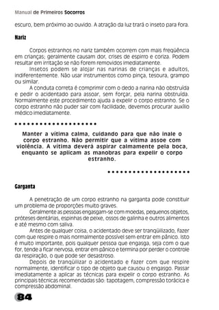 84
Manual de Primeiros Socorros
escuro, bem próximo ao ouvido. A atração da luz trará o inseto para fora.
Nariz
Corpos estranhos no nariz também ocorrem com mais freqüência
em crianças; geralmente causam dor, crises de espirro e coriza. Podem
resultar em irritação se não forem removidos imediatamente.
Insetos podem se alojar nas narinas de crianças e adultos,
indiferentemente. Não usar instrumentos como pinça, tesoura, grampo
ou similar.
A conduta correta é comprimir com o dedo a narina não obstruída
e pedir o acidentado para assoar, sem forçar, pela narina obstruída.
Normalmente este procedimento ajuda a expelir o corpo estranho. Se o
corpo estranho não puder sair com facilidade, devemos procurar auxílio
médico imediatamente.
Manter a vítima calma, cuidando para que não inale o
corpo estranho. Não permitir que a vítima assoe com
violência. A vítima deverá aspirar calmamente pela boca,
enquanto se aplicam as manobras para expelir o corpo
estranho.
Garganta
A penetração de um corpo estranho na garganta pode constituir
um problema de proporções muito graves.
Geralmente as pessoas engasgam-se com moedas, pequenos objetos,
próteses dentárias, espinhas de peixe, ossos de galinha e outros alimentos
e até mesmo com saliva.
Antes de qualquer coisa, o acidentado deve ser tranqüilizado, fazer
com que respire o mais normalmente possível sem entrar em pânico. Isto
é muito importante, pois qualquer pessoa que engasga, seja com o que
for, tende a ficar nervosa, entrar em pânico e termina por perder o controle
da respiração, o que pode ser desastroso.
Depois de tranqüilizar o acidentado e fazer com que respire
normalmente, identificar o tipo de objeto que causou o engasgo. Passar
imediatamente a aplicar as técnicas para expelir o corpo estranho. As
principais técnicas recomendadas são: tapotagem, compressão torácica e
compressão abdominal.
○ ○ ○ ○ ○ ○ ○ ○ ○ ○ ○ ○ ○ ○ ○ ○ ○ ○ ○ ○
○ ○ ○ ○ ○ ○ ○ ○ ○ ○ ○ ○ ○ ○ ○ ○ ○ ○ ○ ○
 