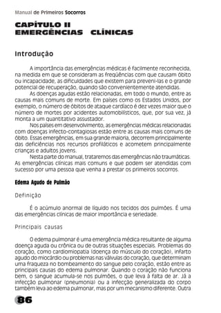 86
Manual de Primeiros Socorros
CAPÍTULO II
EMERGÊNCIAS CLÍNICAS
Introdução
A importância das emergências médicas é facilmente reconhecida,
na medida em que se consideram as freqüências com que causam óbito
ou incapacidade, as dificuldades que existem para preveni-las e o grande
potencial de recuperação, quando são convenientemente atendidas.
As doenças agudas estão relacionadas, em todo o mundo, entre as
causas mais comuns de morte. Em países como os Estados Unidos, por
exemplo, o número de óbitos de ataque cardíaco é dez vezes maior que o
número de mortes por acidentes automobilísticos, que, por sua vez, já
monta a um quantitativo assustador.
Nos países em desenvolvimento, as emergências médicas relacionadas
com doenças infecto-contagiosas estão entre as causas mais comuns de
óbito. Essas emergências, em sua grande maioria, decorrem principalmente
das deficiências nos recursos profiláticos e acometem principalmente
crianças e adultos jovens.
Nesta parte do manual, trataremos das emergências não traumáticas.
As emergências clínicas mais comuns e que podem ser atendidas com
sucesso por uma pessoa que venha a prestar os primeiros socorros.
Edema Agudo de Pulmão
Definição
É o acúmulo anormal de líquido nos tecidos dos pulmões. É uma
das emergências clínicas de maior importância e seriedade.
Principais causas
O edema pulmonar é uma emergência médica resultante de alguma
doença aguda ou crônica ou de outras situações especiais. Problemas do
coração, como cardiomiopatia (doença do músculo do coração), infarto
agudo do miocárdio ou problemas nas válvulas do coração, que determinam
uma fraqueza no bombeamento do sangue pelo coração, estão entre as
principais causas do edema pulmonar. Quando o coração não funciona
bem, o sangue acumula-se nos pulmões, o que leva à falta de ar. Já a
infecção pulmonar (pneumonia) ou a infecção generalizada do corpo
também leva ao edema pulmonar, mas por um mecanismo diferente. Outra
 