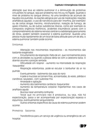 87
alteração que leva ao edema pulmonar é a diminuição de proteínas
circulantes no sangue, seja por problema nos rins ou no fígado. Quando o
nível de proteína no sangue diminui, há uma tendência de acúmulo de
líquidos nos pulmões. As reações alérgicas por uso de medicações (reações
anafiláticas agudas); o uso de narcóticos para dor (morfina, por exemplo)
ou de certas drogas (heroína, nitrofurantoína); inalação de fumaça, de
gases irritantes, ou de outras substâncias tóxicas, como por exemplo os
compostos orgânicos fosfóricos, acidentes traumáticos graves com o
comprometimento do sistema nervoso central e a radioterapia para tumores
do tórax, podem também ocasionar o edema pulmonar. Quando uma
pessoa muda rapidamente de um local de baixa altitude para um de alta, o
edema pulmonar também pode ocorrer.
Sintomas
· Alteração nos movimentos respiratórios - os movimentos são
bastante exagerados
· Encurtamento da respiração (falta de ar), que normalmente piora
com as atividades ou quando a pessoa deita-se com a cabeceira baixa. O
doente assume a posição sentada.
· Dificuldade em respirar - aumento na intensidade da respiração
(taquipnéia)
· Respiração estertorosa; pode-se escutar o borbulhar do ar no
pulmão
· Eventualmente - batimento das asas do nariz
· A pele e mucosas se tornam frias, acinzentadas, às vezes, pálidas e
cianóticas (azuladas), com sudorese fria
· Ansiedade e agitação
· Aumento dos batimentos cardíacos (taquicardia)
· Aumento da temperatura corporal (hipertermia) nos casos de
anafilaxia aguda
· Mucosa nasal vermelho-brilhante
· Tosse que no princípio não é produtiva, ou seja, não há
expectoração, passa a ser acompanhada por expectoração espessa e
espumosa, eventualmente sanguinolenta
· Outros sintomas específicos da causa do edema pulmonar podem
ocorrer.
Primeiros Socorros
· Transferência para um serviço de urgência ou emergência de um
hospital.
Capítulo II Emergências Clínicas
 