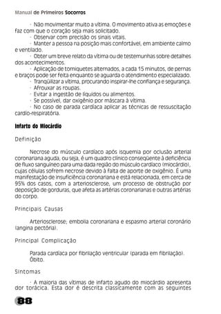 88
Manual de Primeiros Socorros
· Não movimentar muito a vítima. O movimento ativa as emoções e
faz com que o coração seja mais solicitado.
· Observar com precisão os sinais vitais.
· Manter a pessoa na posição mais confortável, em ambiente calmo
e ventilado.
· Obter um breve relato da vítima ou de testemunhas sobre detalhes
dos acontecimentos.
· Aplicação de torniquetes alternados, a cada 15 minutos, de pernas
e braços pode ser feita enquanto se aguarda o atendimento especializado.
· Tranqüilizar a vítima, procurando inspirar-lhe confiança e segurança.
· Afrouxar as roupas.
· Evitar a ingestão de líquidos ou alimentos.
· Se possível, dar oxigênio por máscara à vítima.
· No caso de parada cardíaca aplicar as técnicas de ressuscitação
cardío-respiratória.
Infarto do Miocárdio
Definição
Necrose do músculo cardíaco após isquemia por oclusão arterial
coronariana aguda, ou seja, é um quadro clínico conseqüente à deficiência
de fluxo sanguíneo para uma dada região do músculo cardíaco (miocárdio),
cujas células sofrem necrose devido à falta de aporte de oxigênio. É uma
manifestação de insuficiência coronariana e está relacionada, em cerca de
95% dos casos, com a arteriosclerose, um processo de obstrução por
deposição de gorduras, que afeta as artérias coronarianas e outras artérias
do corpo.
Principais Causas
Arteriosclerose; embolia coronariana e espasmo arterial coronário
(angina pectória).
Principal Complicação
Parada cardíaca por fibrilação ventricular (parada em fibrilação).
Óbito.
Sintomas
· A maioria das vítimas de infarto agudo do miocárdio apresenta
dor torácica. Esta dor é descrita classicamente com as seguintes
 