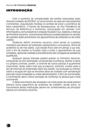 8
Manual de Primeiros Socorros
INTRODUÇÃO
Com o aumento da complexidade das tarefas executadas pelas
diversas Unidades da FIOCRUZ, os riscos tornam-se cada vez mais presentes
e eminentes, requisitando medidas no sentido de evitar a ocorrência de
fatos catastróficos. O Núcleo de Biossegurança, da Vice Presidência de
Serviços de Referência e Ambiente, preocupado em atender com
informações a comunidade da Fundação Oswaldo Cruz, elaborou o Manual
de Primeiros Socorros, concentrando esforços multidisciplinares no sentido
de subsidiar ações preventivas nos agravamentos de acidentes ou de males
súbitos.
Podemos definir primeiros socorros como sendo os cuidados
imediatos que devem ser prestados rapidamente a uma pessoa, vítima de
acidentes ou de mal súbito, cujo estado físico põe em perigo a sua vida,
com o fim de manter as funções vitais e evitar o agravamento de suas
condições, aplicando medidas e procedimentos até a chegada de assistência
qualificada.
Qualquer pessoa treinada poderá prestar os Primeiros Socorros,
conduzindo-se com serenidade, compreensão e confiança. Manter a calma
e o próprio controle, porém, o controle de outras pessoas é igualmente
importante. Ações valem mais que as palavras, portanto, muitas vezes o
ato de informar ao acidentado sobre seu estado, sua evolução ou mesmo
sobre a situação em que se encontra deve ser avaliado com ponderação
para não causar ansiedade ou medo desnecessários. O tom de voz tranqüilo
e confortante dará à vítima sensação de confiança na pessoa que o está
socorrendo.
O desenvolvimento das atividades nas instituições de saúde pública
oferece riscos específicos de acidentes de trabalho, sendo assim, os
funcionários destas instituições devem ter conhecimentos de princípios
básicos em primeiros socorros.
 
