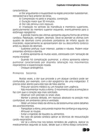 89
características:
a) Dor angustiante e insuportável na região precordial (subesternal),
retroesternal e face anterior do tórax.
b) Compressão no peito e angústia, constrição.
c) Duração maior que 30 minutos.
d) Dor não diminui com repouso.
e) Irradiação no sentido da mandíbula e membros superiores,
particularmente do membro superior esquerdo, eventualmente para o
estômago (epigástrio).
· A grande maioria das vítimas apresenta alguma forma de arritmia
cardíaca. Palpitação, vertigem, desmaio. Deve-se atender as vítimas com
quadro de desmaio como prováveis portadoras de infarto agudo do
miocárdio, especialmente se apresentarem dor ou desconforto torácico
antes ou depois do desmaio.
· Sudorese profusa (suor intenso), palidez e náusea. Podem estar
presentes vômitos e diarréia.
· A vítima apresenta-se muitas vezes, estressado com "sensação de
morte iminente".
· Quando há complicação pulmonar, a vítima apresenta edema
pulmonar caracterizado por dispnéia (alteração nos movimentos
respiratórios) e expectoração rosada.
· Choque cardiogênico.
Primeiros Socorros
Muitas vezes, a dor que procede a um ataque cardíaco pode ser
confundida, por exemplo, com a dor epigástrica (de uma indigestão). É
preciso estar atento para este tipo de falso alarme.
· Procurar socorro médico ou um hospital com urgência.
· Não movimentar muito a vítima. O movimento ativa as emoções e
faz com que o coração seja mais solicitado.
· Observar com precisão os sinais vitais.
· Manter a pessoa deitada, em repouso absoluto na posição mais
confortável, em ambiente calmo e ventilado.
· Obter um breve relato da vítima ou de testemunhas sobre detalhes
dos acontecimentos.
· Tranqüilizar a vítima, procurando inspirar-lhe confiança e segurança.
· Afrouxar as roupas.
· Evitar a ingestão de líquidos ou alimentos.
· No caso de parada cardíaca aplicar as técnicas de ressuscitação
cardío-respiratória.
· Ver se a vítima traz nos bolsos remédios de urgência. Aplicar os
medicamentos segundo as bulas, desde que a vítima esteja consciente.
Capítulo II Emergências Clínicas
 