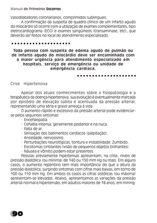 90
Manual de Primeiros Socorros
Vasodilatadores coronarianos, comprimidos sublinguais.
A confirmação da suspeita de quadro clínico de um infarto agudo
do miocárdio só ocorre com a utilização de exames complementares, tipo
eletrocardiograma (ECG) e exames sangüíneos (transaminase, etc), que
deverão ser feitos no local do atendimento especializado.
Toda pessoa com suspeita de edema agudo de pulmão ou
de infarto agudo do miocárdio deve ser encaminhada com
a maior urgência para atendimento especializado em
hospitais, serviço de emergência ou unidade de
emergência cardíaca.
Crise Hipertensiva
Apesar dos atuais conhecimentos sobre a fisiopatologia e a
terapêutica da doença hipertensiva, sua evolução é eventualmente marcada
por episódio de elevação súbita e acentuada da pressão arterial,
representando uma séria e grave ameaça à vida.
O aumento rápido e excessivo da pressão arterial pode evidenciar-
se pelos seguintes sintomas:
· Encefalopatia.
· Cefaléia intensa, geralmente posterior e na nuca.
· Falta de ar.
· Sensação dos batimentos cardíacos (palpitação).
· Ansiedade, nervosismo.
· Perturbações neurológicas, tontura e instabilidade. Zumbido.
· Escotomas cintilantes (visão de pequenos objetos brilhantes).
· Náusea e vômito podem estar presentes.
Pessoas previamente hipertensas apresentam, na crise, níveis de
pressão diastólica (ou mínima) de 140 ou 150 mm Hg ou mais. Em alguns
casos, o aumento repentino tem mais importância do que a altura da
pressão diastólica, surgindo sintomas com cifras mais baixas, em torno de
100 ou 110 mm Hg. Em ambos os casos as cifras sistólicas (ou máxima)
apresentam-se elevadas. Abaixo, apresentamos as variações da pressão
arterial normal e hipertensão, em adultos maiores de 18 anos, em mmHg:
○ ○ ○ ○ ○ ○ ○ ○ ○ ○ ○ ○ ○ ○ ○ ○ ○ ○ ○ ○
○ ○ ○ ○ ○ ○ ○ ○ ○ ○ ○ ○ ○ ○ ○ ○ ○ ○ ○ ○
 