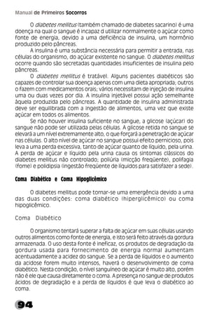 94
Manual de Primeiros Socorros
O diabetes mellitus (também chamado de diabetes sacarino) é uma
doença na qual o sangue é incapaz d utilizar normalmente o açúcar como
fonte de energia, devido a uma deficiência de insulina, um hormônio
produzido pelo pâncreas.
A insulina é uma substância necessária para permitir a entrada, nas
células do organismo, do açúcar existente no sangue. O diabetes mellitus
ocorre quando são secretadas quantidades insuficientes de insulina pelo
pâncreas.
O diabetes mellitus é tratável. Alguns pacientes diabéticos são
capazes de controlar sua doença apenas com uma dieta apropriada; outros
o fazem com medicamentos orais; vários necessitam de injeção de insulina
uma ou duas vezes por dia. A insulina injetável possui ação semelhante
àquela produzida pelo pâncreas. A quantidade de insulina administrada
deve ser equilibrada com a ingestão de alimentos, uma vez que existe
açúcar em todos os alimentos.
Se não houver insulina suficiente no sangue, a glicose (açúcar) do
sangue não pode ser utilizada pelas células. A glicose retida no sangue se
elevará a um nível extremamente alto, o que forçará a penetração de açúcar
nas células. O alto nível de açúcar no sangue possui efeito pernicioso, pois
leva a uma perda excessiva, tanto de açúcar quanto de líquido, pela urina.
A perda de açúcar e líquido pela urina causa os sintomas clássicos do
diabetes mellitus não controlado; poliúria (micção freqüente), polifagia
(fome) e polidipsia (ingestão freqüente de líquidos para satisfazer a sede).
Coma Diabético e Coma Hipoglicêmico
O diabetes mellitus pode tornar-se uma emergência devido a uma
das duas condições: coma diabético (hiperglicêmico) ou coma
hipoglicêmico.
Coma Diabético
O organismo tentará superar a falta de açúcar em suas células usando
outros alimentos como fonte de energia, e isto será feito através da gordura
armazenada. O uso desta fonte é ineficaz, os produtos de degradação da
gordura usada para fornecimento de energia normal aumentam
acentuadamente a acidez do sangue. Se a perda de líquidos e o aumento
da acidose forem muito intensos, haverá o desenvolvimento de coma
diabético. Nesta condição, o nível sanguíneo de açúcar é muito alto, porém
não é ele que causa diretamente o coma. A presença no sangue de produtos
ácidos de degradação e a perda de líquidos é que leva o diabético ao
coma.
 