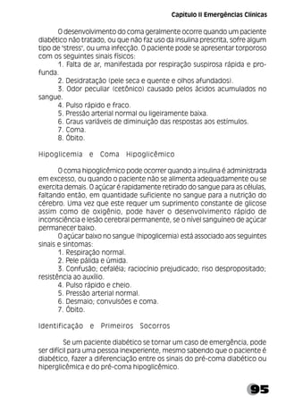 95
O desenvolvimento do coma geralmente ocorre quando um paciente
diabético não tratado, ou que não faz uso da insulina prescrita, sofre algum
tipo de "stress", ou uma infecção. O paciente pode se apresentar torporoso
com os seguintes sinais físicos:
1. Falta de ar, manifestada por respiração suspirosa rápida e pro-
funda.
2. Desidratação (pele seca e quente e olhos afundados).
3. Odor peculiar (cetônico) causado pelos ácidos acumulados no
sangue.
4. Pulso rápido e fraco.
5. Pressão arterial normal ou ligeiramente baixa.
6. Graus variáveis de diminuição das respostas aos estímulos.
7. Coma.
8. Óbito.
Hipoglicemia e Coma Hipoglicêmico
O coma hipoglicêmico pode ocorrer quando a insulina é administrada
em excesso, ou quando o paciente não se alimenta adequadamente ou se
exercita demais. O açúcar é rapidamente retirado do sangue para as células,
faltando então, em quantidade suficiente no sangue para a nutrição do
cérebro. Uma vez que este requer um suprimento constante de glicose
assim como de oxigênio, pode haver o desenvolvimento rápido de
inconsciência e lesão cerebral permanente, se o nível sanguíneo de açúcar
permanecer baixo.
O açúcar baixo no sangue (hipoglicemia) está associado aos seguintes
sinais e sintomas:
1. Respiração normal.
2. Pele pálida e úmida.
3. Confusão; cefaléia; raciocínio prejudicado; riso despropositado;
resistência ao auxílio.
4. Pulso rápido e cheio.
5. Pressão arterial normal.
6. Desmaio; convulsões e coma.
7. Óbito.
Identificação e Primeiros Socorros
Se um paciente diabético se tornar um caso de emergência, pode
ser difícil para uma pessoa inexperiente, mesmo sabendo que o paciente é
diabético, fazer a diferenciação entre os sinais do pré-coma diabético ou
hiperglicêmica e do pré-coma hipoglicêmico.
Capítulo II Emergências Clínicas
 