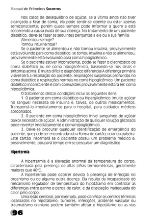 96
Manual de Primeiros Socorros
Nos casos de desequilíbrio de açúcar, se a vítima ainda não tiver
alcançado a fase de coma, ela pode sentir-se doente ou estar apenas
semiconsciente; porém quase sempre pode informar a quem a está
socorrendo a causa exata de sua doença. No tratamento de um paciente
diabético, deve-se fazer as seguintes perguntas a ele ou a sua família:
Alimentou-se hoje?
Tomou insulina hoje?
Se o paciente se alimentou e não tomou insulina, provavelmente
está evoluindo para coma diabético; se tomou insulina e não se alimentou,
provavelmente está evoluindo para coma hipoglicêmico.
Se o paciente estiver inconsciente, pode-se fazer o diagnóstico de
coma diabético ou de coma hipoglicêmico, baseando-se nos sinais e
sintomas acima. É muito difícil o diagnóstico diferencial A diferença primária
visível será a respiração do paciente, respirações suspirosas profundas no
coma diabético e respirações normais no coma hipoglicêmico. Um paciente
diabético inconsciente e com convulsões provavelmente estará em coma
hipoglicêmica.
O tratamento destas condições inclui os seguintes itens:
1. O paciente em coma diabético ou hiperglicêmico (muito açúcar
no sangue) necessita de insulina e, talvez, de outros medicamentos.
Transportá-lo imediatamente para o hospital, para cuidados médicos
apropriados.
2. O paciente em coma hipoglicêmico (nível sanguíneo de açúcar
baixo) necessita de açúcar. A administração de qualquer solução glicosada
pode reverter imediatamente o coma hipoglicêmico.
3. Deve-se procurar qualquer identificação de emergência do
paciente, que pode ser encontrada sob a forma de cartão, colar ou pulseira.
Este cartão informará se o paciente possui um problema médico e,
possivelmente, poupará tempo em se pesquisar um diagnóstico.
Hipertermia
A hipertermia é a elevação anormal da temperatura do corpo,
caracterizada pela presença de altas cifras termométricas, geralmente
maiores que 40o
C.
A hipertermia pode ocorrer devido à presença de infecção no
organismo ou de alguma outra doença. Ela resulta da incapacidade do
mecanismo regulador de temperatura do hipotálamo em controlar as
diferenças entre ganho e perda de calor, e da dissipação inadequada do
calor pelo corpo.
Uma lesão cerebral, por exemplo, pode danificar os centros térmicos
localizados no hipotálamo; tumores, infecções, acidente vascular ou
traumatismo craniano podem também afetar o hipotálamo ou as vias
 