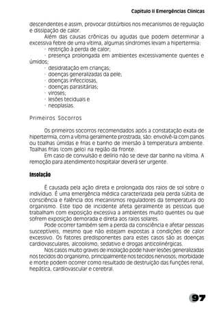 97
descendentes e assim, provocar distúrbios nos mecanismos de regulação
e dissipação de calor.
Além das causas crônicas ou agudas que podem determinar a
excessiva febre de uma vítima, algumas síndromes levam a hipertermia:
· restrição à perda de calor;
· presença prolongada em ambientes excessivamente quentes e
úmidos;
· desidratação em crianças;
· doenças generalizadas da pele;
· doenças infecciosas,
· doenças parasitárias;
· viroses;
· lesões teciduais e
· neoplasias.
Primeiros Socorros
Os primeiros socorros recomendados após a constatação exata de
hipertermia, com a vítima geralmente prostrada, são: envolvê-la com panos
ou toalhas úmidas e frias e banho de imersão à temperatura ambiente.
Toalhas frias (com gelo) na região da fronte.
Em caso de convulsão e delírio não se deve dar banho na vítima. A
remoção para atendimento hospitalar deverá ser urgente.
Insolação
É causada pela ação direta e prolongada dos raios de sol sobre o
indivíduo. É uma emergência médica caracterizada pela perda súbita de
consciência e falência dos mecanismos reguladores da temperatura do
organismo. Este tipo de incidente afeta geralmente as pessoas que
trabalham com exposição excessiva a ambientes muito quentes ou que
sofrem exposição demorada e direta aos raios solares.
Pode ocorrer também sem a perda da consciência e afetar pessoas
susceptíveis, mesmo que não estejam expostas a condições de calor
excessivo. Os fatores predisponentes para estes casos são as doenças
cardiovasculares, alcoolismo, sedativo e drogas anticolinérgicas.
Nos casos muito graves de insolação pode haver lesões generalizadas
nos tecidos do organismo, principalmente nos tecidos nervosos; morbidade
e morte podem ocorrer como resultado de destruição das funções renal,
hepática, cardiovascular e cerebral.
Capítulo II Emergências Clínicas
 