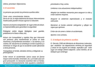 Última prioridad: Defunciones.

prioridades si hay varios.

4. El socorrista

Limitarse a las actuaciones indispensables:

La persona que presta los primeros auxilios debe:

Adoptar las medidas necesarias para asegurar la vida y
evitar lesiones mayores.

Tener unos conocimientos básicos. 	
De no ser así, es mejor abstenerse de actuar. Intervenciones
inadecuadas pueden incluso agravar la situación.

Asegurar la asistencia especializada y el traslado
adecuado.

Hacerse una buena composición de lugar antes de actuar,
es imprescindible para garantizar la seguridad.
Protegerse contra riesgos biológicos (usar guantes,
protectores en el boca a boca, etc).
18

Mantener al herido caliente (abrigarlo) y aflojar las
ropas que opriman.
Evitar dar de comer o beber al accidentado.

Actuar con tranquilidad y rapidez. Hay que intervenir
con premura, pero manteniendo la calma en todo
momento y transmitiendo serenidad a los demás y a la
víctima. De esta forma se contribuye a evitar el pánico y a
minimizar el riesgo de que el accidente acabe afectando
a otras personas.
Tranquilizar al herido, dándole ánimo y mitigando	 su	
preocupación.

Apartar a los curiosos.

19

5. El botiquín de primeros auxilios
El Decreto 2393 del Ministerio de Relaciones Laborales,
que establece las disposiciones mínimas de seguridad
y salud en los lugares de trabajo, especifica que todo
lugar de trabajo deberá disponer, como mínimo, de un
botiquín que contenga:

Evitar mover al accidentado (salvo causa de fuerza
mayor como incendio, inmersión, etc.) y en todo caso con
gran precaución. Es necesario examinar bien al herido,
sin tocarle innecesariamente. Esto ayudará a establecer
Manual de Primeros Auxilios

Manual de Primeros Auxilios

 