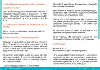 3. Actuación ante una parada cardiorrespiratoria:
Secuencia de la R.C.P.
(A) Garantizar la seguridad de reanimador y víctima –
(B) Buscar respuesta: valorar la consciencia – (C) Pedir
ayuda – (D) Abrir la vía aérea y mantenerla permeable
(E) Valorar ventilación, y si no se detecta, aplicar la
R.C.P.

A. Garantizar la seguridad del reanimador y de la
víctima.

Valorarlo de acuerdo con lo expuesto en el capítulo
III (evaluación secundaria).
Pedir ayuda si es necesario. Enviar a alguien por ayuda.
Si está solo, deje a la víctima y vaya por ayuda usted
mismo, volviendo después junto a ella.
Valorar a la víctima regularmente. Hay dos situaciones
que pueden poner en peligro la vida de una persona
consciente: hemorragia profusa y la asfixia por
atragantamiento.

Buscar para las maniobras una zona segura, evitando
riesgos para ambos.
24

En esos casos, se	actuará según lo indicado en los
apartados correspondientes de esta Guía.

B. Buscar respuesta: valorar la consciencia.

Si no responde, está inconsciente y puede ser una
víctima potencial de muerte súbita: pediremos ayuda.

Preguntar al accidentado en voz alta si se encuentra
bien. Si no responde, sacudirle suavemente por los
hombros y/o provocarle un pequeño estímulo doloroso
(como un pellizco en brazo) a la vez que se insiste en
preguntarle si se encuentra bien.
Si responde (emite algún sonido, se mueve, abre los
ojos), está consciente. Se puede concluir, por tanto, que
está respirando y tiene circulación y debemos proceder
de la siguiente manera:
Dejarlo en la posición en que lo encontramos.
Manual de Primeros Auxilios

C. Pedir ayuda
• Avisar al 911, o
• Gritar pidiendo ayuda de alguien próximo
•Si la causa probable de la inconsciencia es un problema
respiratorio derivado de traumatismos, ahogamiento,
asfixia, intoxicación por alcohol y drogas, o si la víctima
es un niño, lo prioritario es la R.C.P., que debe aplicarse
durante 1 minuto antes de ir a pedir ayuda.
Manual de Primeros Auxilios

25

 