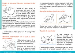 D. Abrir la Vía Aérea. Mantener permeable la vía
aérea
	
  

26

Después de pedir ayuda, el
reanimador debe abrir la vía
aérea y mantenerla permeable,
ya que durante una parada
cardiorrespiratoria, la víctima
pierde el tono muscular lo que unido al efecto de la
gravedad, puede hacer que la lengua caiga hacia atrás
ocluyendo la vía aérea.
Para ello, en primer lugar, hay que colocar con precaución
al herido tumbado boca arriba sobre superficie lisa y
dura, con los brazos extendidos a lo largo del cuerpo,
aflojarle las ropas que puedan oprimirle y desvestirle el
tórax.
A continuación se debe aplicar una de las siguientes
maniobras:

Maniobra frente-mentón (es la que se aplica
generalmente):

	
  

• Retirar objetos visibles de la
boca de la víctima (incluye
dentaduras postizas sueltas).

• Colocar una mano en la
frente de la víctima y con los
dedos 2º y 3º de la otra mano
Manual de Primeros Auxilios

en la punta del mentón, inclinar la cabeza hacia atrás
y elevar la	 mandíbula, dejando libres el pulgar e
índice de la primera mano para cerrar su nariz si requiere
ventilación.

Maniobra de hiperextensión del cuello:
	
  

	
  

Colocar una mano en la frente de la víctima y la otra
mano bajo el cuello, elevándolo suavemente.

Tracción de mandíbula:

	
  

Si hay sospecha de
lesión
cervical,
las
maniobra frente-mentón e
hiperextensión del cuello
están contraindicadas. En
estos casos se recomienda
la tracción de mandíbula.

Consiste en introducir el pulgar en la boca del herido
por detrás de la arcada dentaria inferior y con los
Manual de Primeros Auxilios

27

 
