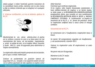 dedos pulgar e índice haciendo gancho traccionar de
la mandíbula hacia arriba, mientras con la otra mano
se fija la cabeza evitando que se desplace en cualquier
dirección.

E. Valorar ventilación, y si no se detecta, aplicar la
R.C.P.
	
  

debe hacerse).
Controlar que continúa respirando.
Si no respira, sólo inspira bocanadas ocasionales o
hace débiles intentos de respirar, o se tienen dudas,
se debe pasar a la REANIMACIÓN CARDIOPULMONAR
propiamente dicha, que consiste en una combinación
de RESPIRACIÓN ARTIFICIAL BOCA A BOCA y MASAJE
CARDIACO EXTERNO. A continuación se explica la
secuencia de la R.C.P. y la forma de practicar, tanto
la respiración artificial boca a boca como el masaje
cardiaco.

Secuencia de la R.C.P.:

28

Se comenzará con 2 insuflaciones (respiración boca a
boca).
Manteniendo la vía aérea abierta,mirar el pecho
de la víctima y acercar la cara a su boca para ver los
movimientos del tórax, oír los sonidos respiratorios,
y sentir la salida de aire en la mejilla. Mirar, Escuchar
y Sentir (M.E.S.), unos 10 segundos para determinar si
respira normalmente.
La respiración adecuada implica presencia de circulación,
por lo que, si existe, habría que:
Colocar al accidentado en posición lateral de
seguridad (P.L.S.) excepto si se sospecha lesión cervical
(en el último apartado de este capítulo se explica como
Manual de Primeros Auxilios

Se darán 30 compresiones seguidas de insuflaciones
y así sucesivamente: relación 30/2.
Valorar la respiración cada 10 respiraciones (o cada
minuto).
No parar más de 10 segundos.
Mantener la R.C.P. hasta:
Llegada de ayuda.

Manual de Primeros Auxilios

29

 