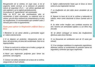 Recuperación de la víctima, en cuyo caso, si no se
sospecha lesión cervical, se la colocará en posición
lateral de seguridad (P.L.S. – ver último apartado del
este capítulo) y se la vigilará periódicamente.
Se produzca el “agotamiento” del reanimador.
Nota: La R.C.P. con dos reanimadores sólo se
recomienda si están entrenados. La cadencia será la
misma: uno de ellos realizará las compresiones y el otro
las insuflaciones. Es recomendable que cambien cada 2
minutos para evitar el agotamiento.

6. Soplar uniformemente hasta que el tórax se eleve
como en una respiración normal.
7. La insuflación de aire debe durar alrededor de un
segundo.
8. Separar la boca de la de la víctima y ladeando la
cabeza, mirar como desciende el tórax cuando sale el
aire.

Pauta para aplicar la Respiración artificial Boca a
Boca

30

9. Se debe evitar insuflar una cantidad excesiva de
aire, hacerlo con demasiada rapidez o a un ritmo muy
elevado.

1. Mantener la vía aérea abierta y permeable según
se indicó anteriormente.

10. Se deben conseguir al menos dos insuflaciones
efectivas cada cinco intentos.

2. Si se dispone un protector, interponerlo entre la
boca del socorrista y la boca del accidentado. Esto no es
imprescindible.

11. La frecuencia de ventilación será de 12 veces por
minuto.

3. Pinzar la nariz de la víctima con el índice y pulgar de
la mano que se tiene en su frente.

12. Si se consigue restablecer la respiración espontánea,
debemos colocar al accidentado en posición lateral de
seguridad y controlar que sigue respirando.

4. Hacer una inspiración profunda para llenar los
pulmones con oxígeno.
5. Colocar los labios alrededor de la boca de la víctima,
asegurando un buen sellado.
Manual de Primeros Auxilios

Manual de Primeros Auxilios

31

 