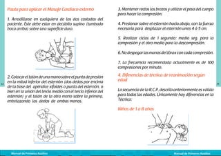 Pauta para aplicar el Masaje Cardiaco externo
1. Arrodillarse en cualquiera de los dos costados del
paciente. Éste debe estar en decúbito supino (tumbado
boca arriba) sobre una superficie dura.
	
  

3. Mantener rectos los brazos y utilizar el peso del cuerpo
para hacer la compresión.
4. Presionar sobre el esternón hacia abajo, con la fuerza
necesaria para desplazar el esternón unos 4 ó 5 cm.
5. Realizar ciclos de 1 segundo: medio seg. para la
compresión y el otro medio para la descompresión.
6. No despegar las manos del tórax con cada compresión.
7. La frecuencia recomendada actualmente es de 100
compresiones por minuto.

32

2. Colocar el talón de una mano sobre el punto de presión
en la mitad inferior del esternón (dos dedos por encima
de la base del apéndice xifoides o punta del esternón, o
bien en la unión del tercio medio con el tercio inferior del
esternón) y el talón de la otra mano sobre la primera,
entrelazando los dedos de ambas manos.

	
  

Manual de Primeros Auxilios

4. Diferencias de técnica de reanimación según
edad
La secuencia de la R.C.P. descrita anteriormente es válida
para todas las edades. Únicamente hay diferencias en la
Técnica:
	
  

Niños de 1 a 8 años

Manual de Primeros Auxilios

33

 