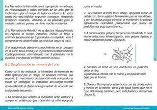 Las Maniobra de Heimlich no	es apropiada en obesos,
en embarazadas y niños menores de un año, por la
ineficacia o por el riesgo de lesiones internas. En estos
casos, esa «tos artificial» se puede conseguir ejerciendo
presiones torácicas, similares a las pautadas para el
masaje cardíaco, pero a un ritmo mucho más lento.
Si la Maniobra de Heimlich no es efectiva (el accidentado
no expulsa el cuerpo extraño), revisar la boca y
alternar sucesivamente 5 palmadas en espalda con 5
compresiones abdominales (o torácicas según el caso).

42

Si el accidentado pierde el conocimiento, se le colocará
en el suelo boca arriba y se le practicará la Reanimación
Cardiopulmonar, alternándola con 5 palmadas en la
espalda y revisando periódicamente la boca.

B.2. Desobstrucción en menores de 1 año
Como ya se ha indicado, la Maniobra de Heimlich no
debe aplicarse por el riesgo de lesiones internas que
supone. El mecanismo de actuación más adecuado es
tratar de conseguir la expulsión del cuerpo extraño
aprovechando el efecto de la gravedad de acuerdo con
la siguiente secuencia:
1. La persona que realiza la maniobra debe sentarse y
apoyar el antebrazo que sostendrá al niño apoyado
Manual de Primeros Auxilios

sobre el muslo.
2. Se colocará al bebé boca abajo, apoyado sobre un
antebrazo. Se le sujetará firmemente por la mandíbula,
y con los dedos pulgar e índice, se mantendrá la cabeza
ligeramente extendida, procurando que quede en
posición más baja que el tronco.
3. A continuación, golpear 5 veces con el talón de la otra
mano en la zona interescapular, con golpes rápidos	 y	
moderadamente fuertes (figura A).
	
  

43

4. Cambiar al bebé al otro antebrazo en posición
boca arriba,
sujetando la cabeza con la mano y en posición más
baja que el tronco.
5. Efectuar 5 compresiones torácicas con los dedos índice
y medio, en la misma zona y de igual forma que en el
caso del masaje cardíaco, pero más fuertes y más lentas
(figura B).

Manual de Primeros Auxilios

 
