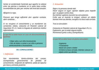 Sentar al accidentado haciendo que agache la cabeza
entre las piernas o tumbarle en el suelo boca arriba,
levantándole los pies por encima del nivel del corazón.
Aflojarle la ropa.
Procurar que tenga suficiente aire: apartar curiosos,
abrir ventanas…
Si no recupera el conocimiento y se mantienen las
constantes vitales, colocarlo en Posición Lateral de
Seguridad (P.L.S.) hasta la llegada de asistencia médica
especializada.

46

Lo que NO se debe hacer	en caso de desvanecimiento o
lipotimia:
	
	
	

• Dejar sólo a un niño inconsciente.
• Dar de beber o comer a un niño o persona 		
semiconsciente o inconsciente.

VII. CONVULSIONES
1. Definición

2. Actuación
Dejar a la persona donde esté.
Hacer seguro el lugar: apartar objetos para impedir
que se golpee contra ellos.
No intentar sujetarla durante las convulsiones.
Evitar que se muerda la lengua: colocar un objeto
blando entre sus dientes, excepto si la boca está cerrada.
Tras la convulsión:
Colocarla en Posición Lateral de Seguridad (P.L.S.).
Explorarla por si existe alguna lesión.
Permanecer junto a ella y tranquilizarla.
Lo que NO se debe hacer en plena convulsión:
	
	
	
	
	

•Sujetarla
•Trasladarla
•Darle de comer o beber
•Si tiene la boca cerrada, intentar colocar un 		
objeto entre sus dientes.

Son movimientos tónico-clónicos del cuerpo,
acompañados
generalmente
de
pérdida
de
conocimiento, relajación de esfínteres, salida de espuma
por boca y amnesia posterior.
Manual de Primeros Auxilios

Manual de Primeros Auxilios

47

 