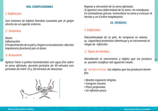 VIII. CONTUSIONES
1. Definición

Reposo y elevación de la zona afectada.
Si aparece una deformidad de la zona: no manipular.
En contusiones graves, inmovilizar la zona y evacuar al
herido a un Centro hospitalario.

Son lesiones de tejidos blandos causadas por el golpe
directo de un agente externo.

IX. HERIDAS

2. Síntomas

1. Definición

Dolor.
Inflamación.
Enrojecimiento de la piel y Según la localización, discreta
impotencia funcional por el dolor.

Discontinuidad de la piel. Al romperse la misma,
su capacidad protectora disminuye y se incrementa el
riesgo de infección.

3. Actuación
48

Aplicar hielo o paños humedecidos con agua fría sobre
la zona afectada, durante periodos de 10 minutos con
periodos de entre 15 y 20 minutos de descanso.

	
  

Manual de Primeros Auxilios

2. Tipos de heridas
Atendiendo al mecanismo u objeto que las produce,
se pueden clasificar del siguiente modo:
a) Heridas Incisas: los objetos que las producen tienen
filo.
• Bordes regulares limpios.
• Sangran mucho.
• Poco profundas.
• Se infectan poco.

Manual de Primeros Auxilios

49

 