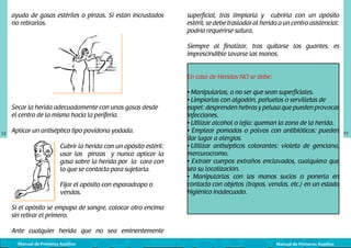 ayuda de gasas estériles o pinzas. Si están incrustados
no retirarlos.
	
  

superficial, tras limpiarla y cubrirla con un apósito
estéril, se debe trasladar al herido a un centro asistencial:
podría requerirse sutura.
Siempre al finalizar, tras quitarse los guantes, es
imprescindible lavarse las manos.
En caso de Heridas NO se debe:

Secar la herida adecuadamente con unas gasas desde
el centro de la misma hacia la periferia.
52

Aplicar un antiséptico tipo povidona yodada.

	
  

Cubrir la herida con un apósito estéril:
usar las pinzas y nunca aplicar la
gasa sobre la herida por la cara con
la que se contacta para sujetarla.
Fijar el apósito con esparadrapo o
vendas.

• Manipularlas, a no ser que sean superficiales.
• Limpiarlas con algodón, pañuelos o servilletas de 	
papel: desprenden hebras y pelusa que pueden provocar
infecciones.
• Utilizar alcohol o lejía: queman la zona de la herida.
• Emplear pomadas o polvos con antibióticos: pueden
dar lugar a alergias.
• Utilizar antisépticos colorantes: violeta de genciana,
mercurocromo.
• Extraer cuerpos extraños enclavados, cualquiera que
sea su localización.
• Manipularlas con las manos sucias o ponerla en
contacto con objetos (trapos, vendas, etc.) en un estado
higiénico inadecuado.

Si el apósito se empapa de sangre, colocar otro encima
sin retirar el primero.
Ante cualquier herida que no sea eminentemente
Manual de Primeros Auxilios

Manual de Primeros Auxilios

53

 