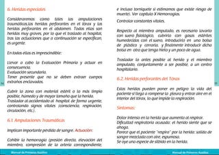 6. Heridas especiales

e incluso torniquete si estimamos que existe riesgo de
muerte). Ver	 capítulo X Hemorragias.

Consideraremos como tales las amputaciones
traumáticas,las heridas perforantes en el tórax y las
heridas perforantes en el abdomen. Todas ellas son
heridas muy graves, por lo que el traslado al hospital,
tras las actuaciones que a continuación se especifican,
es urgente.

Controlar constantes vitales.

En todas ellas es imprescindible:

54

Llevar a cabo la Evaluación Primaria y actuar en
consecuencia.
Evaluación secundaria.
Tener presente que no se deben extraer cuerpos
extraños enclavados.
Cubrir la zona con material estéril o lo más limpio
posible, húmedo y de mayor tamaño que la herida.
Trasladar al accidentado al	 hospital de forma urgente,
controlando signos vitales (consciencia, respiración,
circulación, etc.).

6.1. Amputaciones Traumáticas
Implican importante pérdida de sangre. Actuación:
Cohibir la hemorragia (presión directa, elevación del
miembro, compresión de la arteria correspondiente,
Manual de Primeros Auxilios

Respecto al miembro amputado, es necesario lavarlo
con suero fisiológico, cubrirlo con gasas estériles
humedecidas con el suero, introducirlo en una bolsa
de plástico y cerrarla, y finalmente introducir dicha
bolsa en otra que tenga hielo y un poco de agua.
Trasladar lo antes posible al herido y el miembro
amputado, conjuntamente a ser posible, a un centro
hospitalario.

6.2. Heridas perforantes del Tórax
Estas heridas pueden poner en peligro la vida del
paciente si llega a romperse la pleura y entrar aire en el
interior del tórax, lo que impide la respiración.

Síntomas:
Dolor intenso en la herida que aumenta al respirar.
Dificultad respiratoria acusada: el herido siente que se
ahoga.
Parece que el paciente “respira” por la herida: salida de
sangre mezclada con aire, espumosa.
Se oye una especie de silbido en la herida.
Manual de Primeros Auxilios

55

 