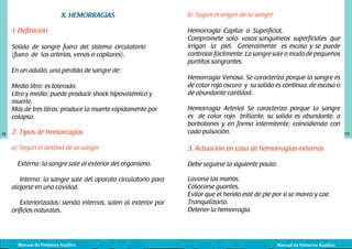 X. HEMORRAGIAS
1. Definición
Salida de sangre fuera del sistema circulatorio
(fuera de las arterias, venas o capilares).
En un adulto, una pérdida de sangre de:
Medio litro: es tolerado.
Litro y medio: puede producir shock hipovolémico y
muerte.
Más de tres litros: produce la muerte rápidamente por
colapso.
58

b) Según el origen de la sangre
Hemorragia Capilar o Superficial.	
Compromete solo vasos sanguíneos superficiales que
irrigan la piel. Generalmente es escasa y se puede
controlar fácilmente. La sangre sale a modo de pequeños
puntitos sangrantes.
Hemorragia Venosa. Se caracteriza porque la sangre es
de color rojo oscuro y su salida es continua, de escasa o
de abundante cantidad.

2. Tipos de hemorragias

Hemorragia Arterial Se caracteriza porque la sangre
es de color rojo brillante, su salida es abundante, a
borbotones y en forma intermitente, coincidiendo con
cada pulsación.

a) Según el destino de la sangre

3. Actuación en caso de hemorragias externas

Externa: la sangre sale al exterior del organismo.
Interna: la sangre sale del aparato circulatorio para
alojarse en una cavidad.
Exteriorizadas: siendo internas, salen al exterior por
orificios naturales.

Manual de Primeros Auxilios

Debe seguirse la siguiente pauta:
Lavarse las manos.
Colocarse guantes.
Evitar que el herido esté de pie por si se marea y cae.
Tranquilizarlo.
Detener la hemorragia.

Manual de Primeros Auxilios

59

 