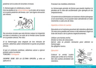 posterior de la axila sin levantar el brazo.

Fracasan las medidas anteriores.

5. Hemorragia en antebrazo y mano
Con los dedos en la arteria humeral y el resto de la mano
en la parte posterior del brazo, con una ligera elevación
del mismo.

La hemorragia persiste de forma que pueda implicar la
pérdida de la vida del accidentado (por ejemplo en las
amputaciones).

	
  

El número de accidentados con lesiones vitales sobrepasa
al de socorristas y no se puede estar atendiendo en todo
momento a cada uno de ellos.
Aspectos a tener en cuenta:

62

No conviene olvidar que esta técnica reduce la irrigación
de todo el miembro y no solo de la herida como sucede
en la presión directa. Por ello:
Si la hemorragia cesa después de tres minutos de
presión, debemos soltar lentamente el punto de presión
directa.
Si por el contrario continúa, debemos volver a ejercer
presión sobre la arteria.
TERCERO: Torniquete
SIEMPRE DEBE SER LA ÚLTIMA OPCIÓN, y sólo se
aplicará si:
Manual de Primeros Auxilios

Ejecutarlo en el extremo proximal del miembro afectado
(lo más cerca posible del tronco o del abdomen según se
trate del brazo o de la pierna respectivamente).
Utilizar una banda ancha.
Anotar la hora de colocación.
Ejercer sólo la presión necesaria para detener la
hemorragia.
No aflojarlo nunca.

	
  

Ejecución
Colocar la venda cuatro
dedos por arriba de la herida.
Dar dos vueltas alrededor del
miembro.
Manual de Primeros Auxilios

63

 