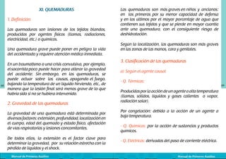 XI. QUEMADURAS
1. Definición
Las quemaduras son lesiones de los tejidos blandos,
producidas por agentes físicos (llamas, radiaciones,
electricidad, etc.) o químicos.
Una quemadura grave puede poner en peligro la vida
del accidentado y requiere atención médica inmediata.

68

En un traumatismo o una crisis convulsiva, por ejemplo,
el socorrista poco puede hacer para alterar la gravedad
del accidente. Sin embargo, en las quemaduras, se
puede actuar sobre las causas, apagando el fuego,
bajando la temperatura de un líquido hirviendo, etc., de
manera que la lesión final será menos grave de lo que
habría sido si no se hubiera intervenido.

2. Gravedad de las quemaduras
La gravedad de una quemadura está determinada por
diversos factores: extensión, profundidad, localización en
el cuerpo, edad del quemado y estado físico, afectación
de vías respiratorias y lesiones concomitantes.
De todos ellos, la extensión es el factor clave para
determinar la gravedad, por su relación estrecha con la
pérdida de líquidos y el shock.
Manual de Primeros Auxilios

Las quemaduras son más graves en niños	 y ancianos:
en los primeros por su menor capacidad de defensa
y en los últimos por el mayor porcentaje de agua que
contienen sus tejidos y que se pierde en mayor cuantía
ante una quemadura, con el consiguiente riesgo de
deshidratación.
Según la localización, las quemaduras son más graves
en las zonas de las manos, cara y genitales.

3. Clasificación de las quemaduras
a) Según el agente causal
- Q. Térmicas:

69

Producidas por la acción de un agente a alta temperatura
(llamas, sólidos, líquidos y gases calientes o vapor,
radiación solar).
Por congelación: debida a la acción de un agente a
baja temperatura.
- Q. Químicas: por la acción de sustancias y productos
químicos.
- Q. Eléctricas: derivadas del paso de corriente eléctrica.

Manual de Primeros Auxilios

 
