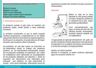 Resumen de actuación en quemadura térmica:
Eliminar la causa.
Refrigerar con agua.
Cubrir la zona lesionada.
Vigilar signos vitales si fuera necesario.
Evacuar a un centro sanitario.

5. Quemaduras químicas
Se producen cuando la piel entra en contacto con
productos ácidos, álcalis fuertes u otras sustancias
corrosivas.

76

La principal característica es que la lesión causada
continúa progresando y profundizando en los tejidos
subyacentes mientras no se elimine la sustancia agresora.
De ahí que en la actuación, el lavado deba ser de mayor
duración, para arrastrar y diluir el producto.
Los accidentes	 de este tipo suelen ser frecuentes en
los Laboratorios donde se trabaja con productos
químicos de las características mencionadas, aunque
sea en pequeñas cantidades. Es importante que todos
los trabajadores estén informados de las propiedades
de los productos utilizados (las etiquetas y fichas de
seguridad son instrumentos muy adecuados para
conseguir este objetivo). En esos documentos se
incluye, entre otros contenidos, información acerca de
Manual de Primeros Auxilios

los primeros auxilios ante contacto con piel y mucosas e
intoxicaciones.
Actuación
	
  

Retirar la ropa de la zona
afectada lo más pronto posible
(a mayor tiempo de contacto de
la sustancia con la piel, mayor
gravedad y profundidad).
Lava abundantemente con
agua, al menos durante 20 ó 30
minutos (lavado prolongado),
teniendo especial cuidado con
las salpicaduras.

El agua puede ser	aplicada directamente del grifo del
lavabo o mediante diversos dispositivos como las duchas
de seguridad o en su defecto las duchas convencionales
y las duchas lavaojos o lavaojos portátiles.
Acudir a un centro sanitario.
Durante el transporte, se puede continuar aplicando
agua con una pera, botella, etc.

Manual de Primeros Auxilios

77

 