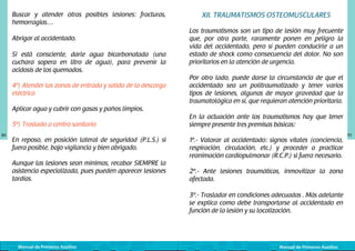 Buscar y atender otras posibles lesiones: fracturas,
hemorragias…
Abrigar al accidentado.
Si está consciente, darle agua bicarbonatada (una
cuchara sopera en litro de agua), para prevenir la
acidosis de los quemados.
4º) Atender las zonas de entrada y salida de la descarga
eléctrica

XII. TRAUMATISMOS OSTEOMUSCULARES
Los traumatismos son un tipo de lesión muy frecuente
que, por otra parte, raramente ponen en peligro la
vida del accidentado, pero sí pueden conducirle a un
estado de shock como consecuencia del dolor. No son
prioritarios en la atención de urgencia.
Por otro lado, puede darse la circunstancia de que el
accidentado sea un politraumatizado y tener varios
tipos de lesiones, algunas de mayor gravedad que la
traumatológica en sí, que requieran atención prioritaria.

Aplicar agua y cubrir con gasas y paños limpios.
5º) Traslado a centro sanitario
80

En reposo, en posición lateral de seguridad (P.L.S.) si
fuera posible, bajo vigilancia y bien abrigado.
Aunque las lesiones sean mínimas, recabar SIEMPRE la
asistencia especializada, pues pueden aparecer lesiones
tardías.

En la actuación ante los traumatismos hay que tener
siempre presente tres premisas básicas:
1º.- Valorar al accidentado: signos vitales (conciencia,
respiración, circulación, etc.) y proceder a practicar
reanimación cardiopulmonar (R.C.P.) si fuera necesario.
2º.- Ante lesiones traumáticas, inmovilizar la zona
afectada.
3º.- Trasladar en condiciones adecuadas . Más adelante
se explica como debe transportarse al accidentado en
función de la lesión y su localización.

Manual de Primeros Auxilios

Manual de Primeros Auxilios

81

 