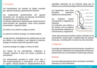 1. Conceptos
Los traumatismos son lesiones de tejidos causadas
por agentes mecánicos, generalmente externos.
Los componentes fundamentales del aparato
locomotor son: los huesos, los músculos, los tendones,
los ligamentos y las articulaciones.
Los huesos conforman el esqueleto que, además de servir
como armazón del organismo, actúa como protector
envolviendo a órganos vitales:
El cráneo: en su interior se aloja el cerebro.
La columna vertebral: protege a la médula espinal.
82

La caja torácica: delimitada por las costillas que se unen
por detrás a las vértebras y por delante al esternón,
protege al corazón, pulmones y grandes vasos.
La pelvis: protege a la vejiga, el recto y el útero.
Los huesos de las extremidades: conforman el
armazón, soportan el peso del cuerpo y facilitan su
movimiento.
Las articulaciones permiten la unión entre dos o
más huesos facilitando el movimiento. En su interior,
el líquido articular facilita el desplazamiento de las
Manual de Primeros Auxilios

superficies articulares de los extremos óseos que se
articulan y los meniscos protegen dichos extremos óseos.

	
  

Los ligamentos, entre otras
funciones,
mantienen
estables las articulaciones.
Los
tendones
actúan
traccionando o relajando los
músculos.
Los músculos, que rodean a
los huesos, son los motores
del movimiento mediante sus
contracciones y relajaciones.

Todas estas estructuras pueden resultar dañadas en los
traumatismos, dando lugar a distintos tipos de lesiones
de las que, a continuación, se tratan las más relevantes.

2. Esguinces
Conocidos coloquialmente como torceduras, consisten en
una lesión por distensión de los ligamentos articulares a
consecuencia de un traumatismo o sobrecarga articular.
Síntomas
En la zona afectada aparece dolor, hinchazón, movilidad
dolorosa y a veces hematoma.
Manual de Primeros Auxilios

83

 
