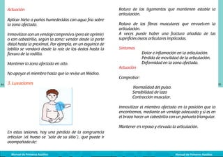 Rotura de los ligamentos que mantienen estable la
articulación.

Actuación
Aplicar hielo o paños humedecidos con agua fría sobre
la zona afectada.
Inmovilizar con un vendaje compresivo (pero sin oprimir)
o con cabestrillo, según la zona: vendar desde la parte
distal hasta la proximal. Por ejemplo, en un esguince de
tobillo se vendará desde la raíz de los dedos hasta la
flexura de la rodilla.
Mantener la zona afectada en alto.
No apoyar el miembro hasta que lo revise un Médico.
84

3. Luxaciones

	
  

Rotura de las fibras musculares que envuelven la
articulación.
A veces puede haber una fractura añadida de las
superficies óseas articulares implicadas.
Síntomas
	
	
	
Actuación

Dolor e inflamación en la articulación.
Pérdida de movilidad de la articulación.
Deformidad en la zona afectada.

Comprobar:
	
	

85

Normalidad del pulso.
Sensibilidad de lazo
Contracción muscular.

Inmovilizar el miembro afectado en la posición que lo
encontremos, mediante un vendaje adecuado y si es en
el brazo hacer un cabestrillo con un pañuelo triangular.
Mantener en reposo y elevada la articulación.
En estas lesiones, hay una pérdida de la congruencia
articular (el hueso se “sale de su sitio”), que puede ir
acompañada de:
Manual de Primeros Auxilios

Manual de Primeros Auxilios

 