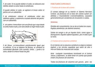 F. de codo: Si no puede doblar el codo, se colocará una
tablilla desde la axila hasta el antebrazo.
Si puede doblar el codo, se sujetará el brazo sobre el
pecho con un cabestrillo.
F. de antebrazo: colocar el antebrazo entre dos
tablillas sujetas	 y sostenerlo cruzado delante del pecho	
con un cabestrillo.
F. de cadera: inmovilizar con una férula que vaya desde
la axila hasta el pie y con otra desde la ingle hasta el pie.
	
  

92

FRACTURAS ESPECIALES
1. Fractura de la base del cráneo
El cráneo alberga en su interior el Sistema Nervioso
Central. Las fracturas de la base del cráneo suelen ser
debidas a traumatismos craneoencefálicos, causados
generalmente por accidentes de circulación o caídas.
Síntomas
Pérdida del conocimiento (no se da en todos los casos).
Pupilas asimétricas (de distinto tamaño).
Salida de sangre o de un líquido claro, como agua o
blanquecino (líquido cefalorraquídeo), por el oído o por
la nariz.
2. Fractura de la columna vertebral

F. de fémur: se inmovilizará prácticamente igual que
la anterior. Si no se dispone de férulas, se vendará la
extremidad afectada (con cuerdas, cintas…) junto a la
sana, desde la cintura hasta los pies

En el interior de la columna vertebral se aloja la médula
espinal y los nervios raquídeos que salen de ella e
inervan todos los músculos del cuerpo.
Ante cualquier traumatismo localizado en el tronco
(tórax y abdomen), se debe tener en cuenta que puede
existir una fractura de columna.
Todas las fracturas de columna son graves, pero las

Manual de Primeros Auxilios

Manual de Primeros Auxilios

93

 