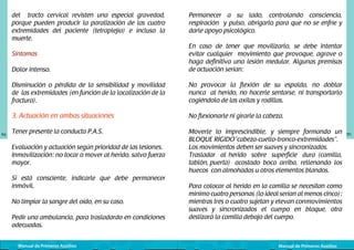 del tracto cervical revisten una especial gravedad,
porque pueden producir la paralización de las cuatro
extremidades del paciente (tetraplejía) e incluso la
muerte.

Permanecer a su lado, controlando consciencia,
respiración y pulso, abrigarlo para que no se enfríe y
darle apoyo psicológico.

Dolor intenso.

En caso de tener que movilizarlo, se debe intentar
evitar cualquier movimiento que provoque, agrave o
haga definitiva una lesión medular. Algunas premisas
de actuación serían:

Disminución o pérdida de la sensibilidad y movilidad
de las extremidades (en función de la localización de la
fractura).

No provocar la flexión de su espalda, no doblar
nunca al herido, no hacerle sentarse, ni transportarlo
cogiéndolo de las axilas y rodillas.

3. Actuación en ambas situaciones

No flexionarle ni girarle la cabeza.

Tener presente la conducta P.A.S.

Moverle lo imprescindible, y siempre formando un
BLOQUE RÍGIDO“cabeza-cuello-tronco-extremidades”.	
Los movimientos deben ser suaves y sincronizados.
Trasladar al herido sobre superficie dura (camilla,
tablón, puerta) acostado boca arriba, rellenando los
huecos con almohadas u otros elementos blandos.

Síntomas

94

Evaluación y actuación según prioridad de las lesiones.
Inmovilización: no tocar o mover al herido, salvo fuerza
mayor.
Si está consciente, indicarle que debe permanecer
inmóvil.
No limpiar la sangre del oído, en su caso.
Pedir una ambulancia, para trasladardo en condiciones
adecuadas.
Manual de Primeros Auxilios

Para colocar al herido en la camilla se necesitan como
mínimo cuatro personas (lo ideal serían al menos cinco):
mientras tres o cuatro sujetan y elevan con	 ovimientos
m
suaves y sincronizados el cuerpo en bloque, otra
deslizará la camilla debajo del cuerpo.

Manual de Primeros Auxilios

95

 