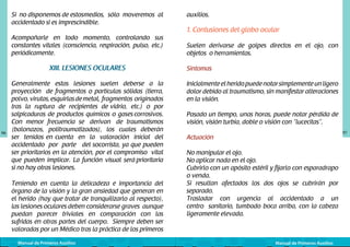 Si no disponemos de estos	 edios, sólo moveremos al
m
accidentado si es imprescindible.
Acompañarle en todo momento, controlando sus
constantes vitales (consciencia, respiración, pulso, etc.)
periódicamente.

XIII. LESIONES OCULARES

96

Generalmente estas lesiones suelen deberse a la
proyección de fragmentos o partículas sólidas (tierra,
polvo, virutas, esquirlas de metal, fragmentos originados
tras la ruptura de recipientes de vidrio, etc.) o por
salpicaduras de productos químicos o gases corrosivos.
Con menor frecuencia se derivan de traumatismos
(balonazos, politraumatizados), los cuales deberán
ser tenidos en cuenta en la valoración inicial del
accidentado por parte del socorrista, ya que pueden
ser prioritarios en la atención, por el compromiso vital
que pueden implicar. La función visual será prioritaria
si no hay otras lesiones.
Teniendo en cuenta la delicadeza e importancia del
órgano de la visión y la gran ansiedad que generan en
el herido (hay que tratar de tranquilizarlo al respecto),
las lesiones oculares deben considerarse graves aunque
puedan parecer triviales en comparación con las
sufridas en otras partes del cuerpo. Siempre deben ser
valoradas por un Médico tras la práctica de los primeros
Manual de Primeros Auxilios

auxilios.

1. Contusiones del globo ocular
Suelen derivarse de golpes directos en el ojo, con
objetos o herramientas.
Síntomas
Inicialmente el herido puede notar simplemente un ligero
dolor debido al traumatismo, sin manifestar alteraciones
en la visión.
Pasado un tiempo, unas horas, puede notar pérdida de
visión, visión turbia, doble o visión con “lucecitas”.
97

Actuación
No manipular el ojo.
No aplicar nada en el ojo.
Cubrirlo con un apósito estéril y fijarlo con esparadrapo
o venda.
Si resultan afectados los dos ojos se cubrirán por
separado.
Trasladar con urgencia al accidentado a un
centro sanitario, tumbado boca arriba, con la cabeza
ligeramente elevada.

Manual de Primeros Auxilios

 
