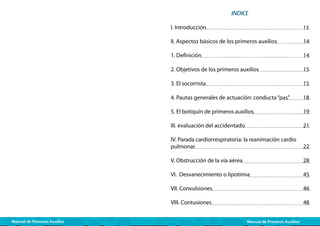 INDICE
I. Introducción					
II. Aspectos básicos de los primeros auxilios

13

	

14

1. Definición					
2. Objetivos de los primeros auxilios		

15

3. El socorrista					

15

4. Pautas generales de actuación: conducta “pas”

18

5. El botiquín de primeros auxilios		

19

III. evaluación del accidentado			

21

IV. Parada cardiorrespiratoria: la reanimación cardio
pulmonar					

22

V. Obstrucción de la vía aérea			

28

VI. Desvanecimiento o lipotimia		

45

VII. Convulsiones				

46

VIII. Contusiones				
Manual de Primeros Auxilios

14

48

Manual de Primeros Auxilios

 