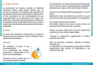 2. Cuerpos extraños
La penetración de cuerpos extraños de diferente
naturaleza (hierro, cristal, polvo, insectos, etc.), en
los ojos es frecuente en accidentes por proyección de
fragmentos. El daño que pueden provocar depende de si
se han enclavado o no, de la profundidad a la que
hayan penetrado, de su naturaleza y de si están o no
infectados. En muchos casos las partículas se adhieren a
la superficie interna del párpado superior, por lo que a
simple vista no se localizan y sólo se aprecian tras evertir
el párpado.

El herido nota molestias (e incluso dolor) y sensación
de que algo le ha entrado en el ojo. Le molesta la luz y
lagrimea constantemente.
Actuación
No manipular ni frotar el ojo
innecesariamente.
Si el accidentado usa lentillas,
removerlas y conservarlas en un
bote con suero fisiológico.
	
Entreabrir el ojo y pedirle que lo
mueva para localizar el objeto.
Manual de Primeros Auxilios

Si esto no da resultado, pedirle que parpadee y, con una
buena
iluminación, tratar de extraerlo suavemente, con una
gasa o la punta de un pañuelo limpio (no con algodón).
Si el cuerpo extraño está enclavado:
No intentar extraerlo con nada y mucho menos con
ayuda de elementos punzantes o cortantes.
Colocar una gasa estéril sobre el ojo sin comprimirlo
y sujetarla con una venda o esparadrapo.

Síntomas
98

Tras localizarlo, si el cuerpo extraño no está enclavado,
lavar el ojo con agua o suero fisiológico abundantes,
intentado que el agua arrastre fuera del ojo el objeto.

	
  

Trasladar al accidentado urgentemente al médico,
tumbado boca arriba.
Nota: Las partículas metálicas, deberán ser siempre
extraídas por	
un Especialista y lo antes posible, ya que sufren cambios
degenerativos que afectan en profundidad a las
membranas del ojo.

Manual de Primeros Auxilios

99

 